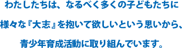 わたしたちは、なるべく多くの子どもたちに様々な『大志』を抱いて欲しいという思いから、青少年育成活動に取り組んでいます。