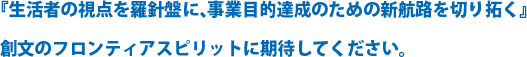 『生活者の視点を羅針盤に、事業目的達成のための新航路を切り拓く』創文のフロンティアスピリットに期待してください。